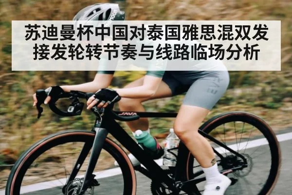 苏迪曼杯中国对泰国雅思混双发接发轮转节奏与线路临场分析