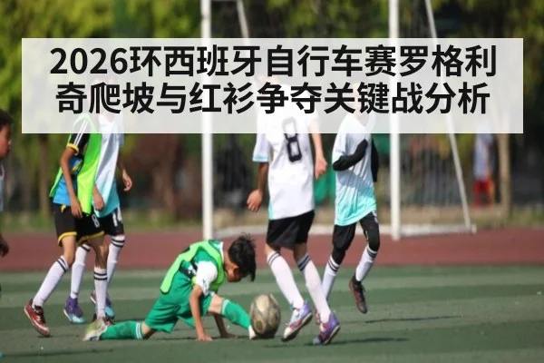2026环西班牙自行车赛罗格利奇爬坡与红衫争夺关键战分析