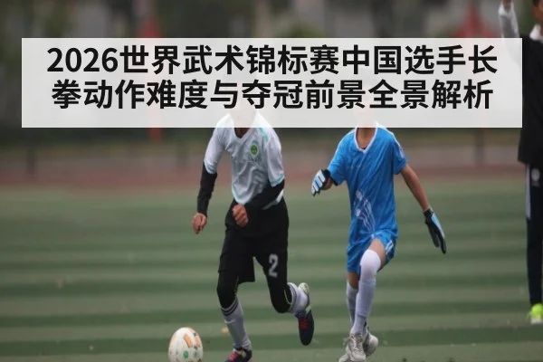 2026世界武术锦标赛中国选手长拳动作难度与夺冠前景全景解析