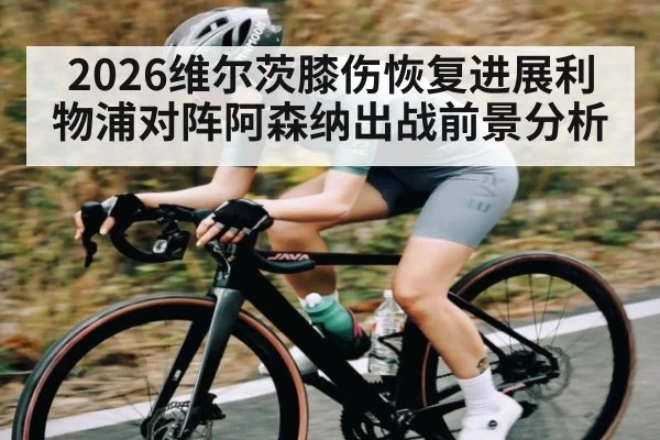 2026维尔茨膝伤恢复进展利物浦对阵阿森纳出战前景分析