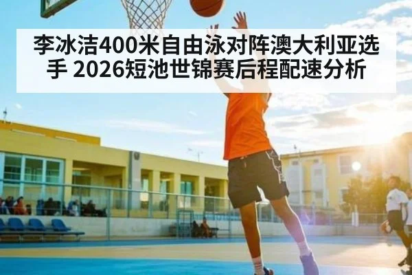 李冰洁400米自由泳对阵澳大利亚选手 2026短池世锦赛后程配速分析